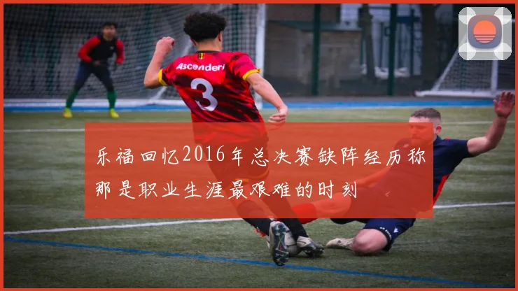乐福回忆2016年总决赛缺阵经历称那是职业生涯最艰难的时刻