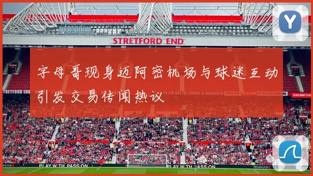字母哥现身迈阿密机场与球迷互动引发交易传闻热议