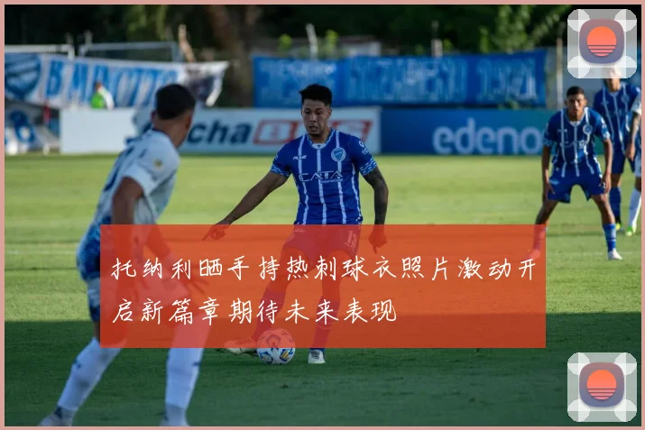 托纳利晒手持热刺球衣照片激动开启新篇章期待未来表现