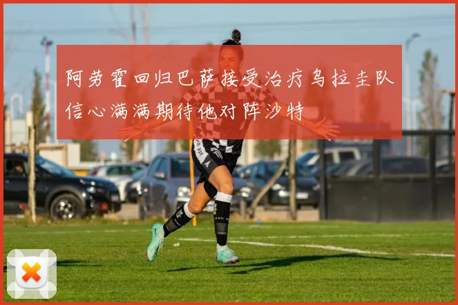 阿劳霍回归巴萨接受治疗乌拉圭队信心满满期待他对阵沙特