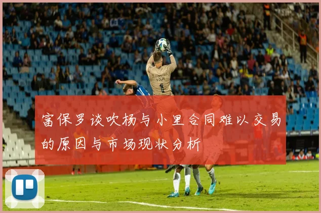 富保罗谈吹杨与小里合同难以交易的原因与市场现状分析