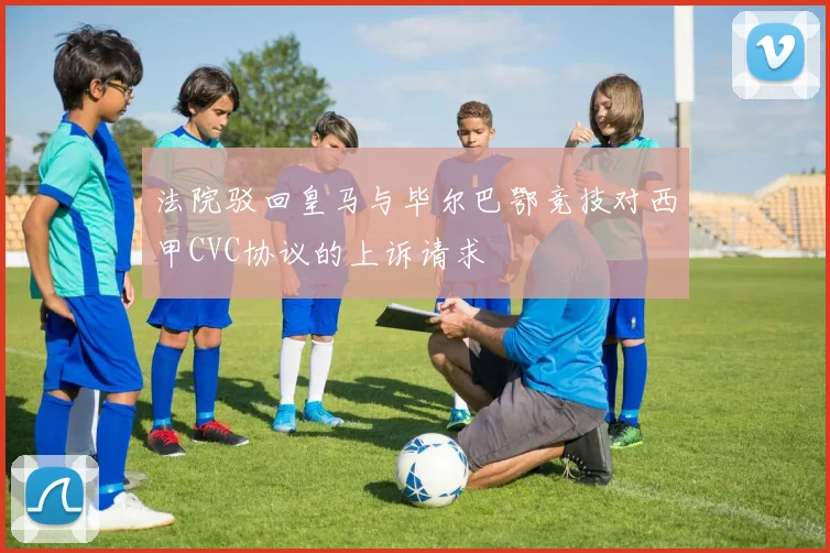 法院驳回皇马与毕尔巴鄂竞技对西甲CVC协议的上诉请求