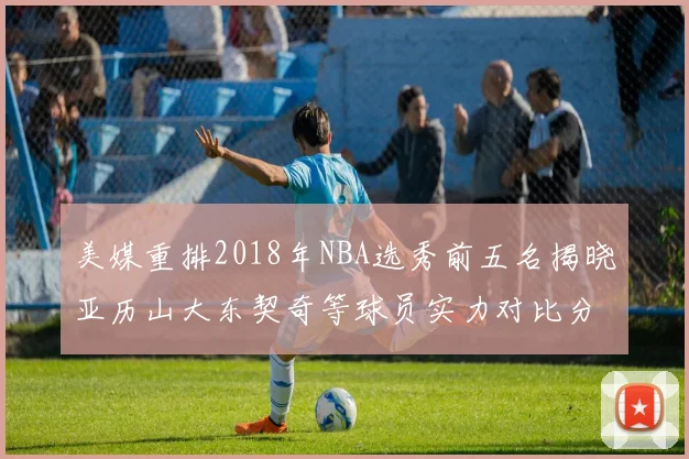 美媒重排2018年NBA选秀前五名揭晓亚历山大东契奇等球员实力对比分析