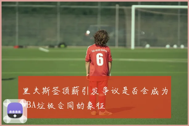 里夫斯签顶薪引发争议是否会成为NBA垃圾合同的象征