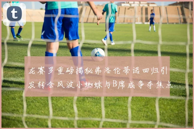 龙赛罗重磅揭秘弗洛伦蒂诺回归引发转会风波小蜘蛛与B席成争夺焦点
