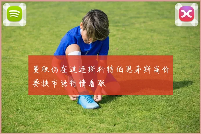 曼联仍在追逐斯科特伯恩茅斯高价要挟市场行情看涨